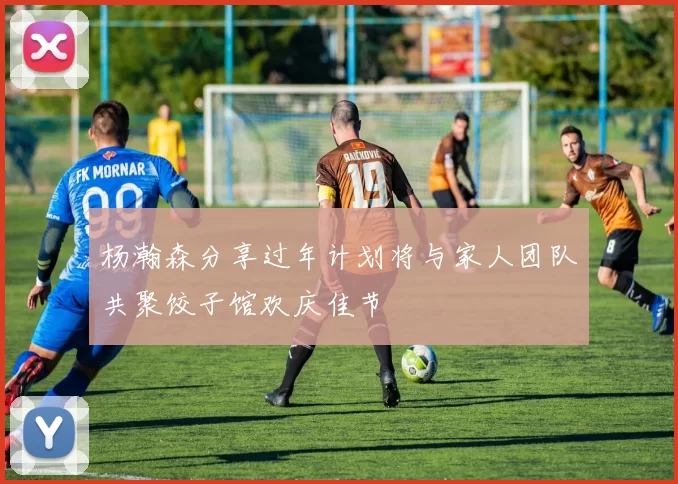 杨瀚森分享过年计划将与家人团队共聚饺子馆欢庆佳节