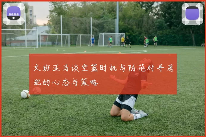 文班亚马谈空篮时机与防范对手恶犯的心态与策略
