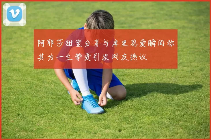 阿耶莎甜蜜分享与库里恩爱瞬间称其为一生挚爱引发网友热议