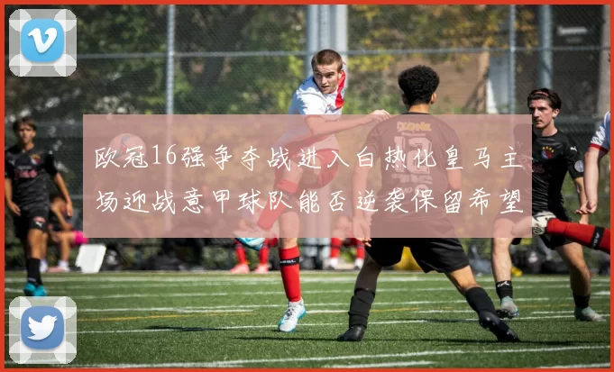 欧冠16强争夺战进入白热化皇马主场迎战意甲球队能否逆袭保留希望