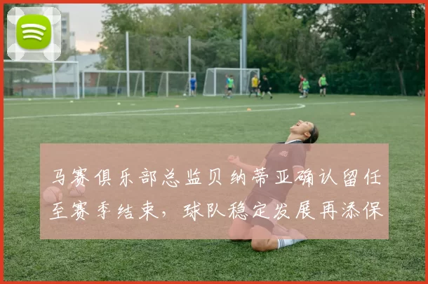 马赛俱乐部总监贝纳蒂亚确认留任至赛季结束，球队稳定发展再添保障