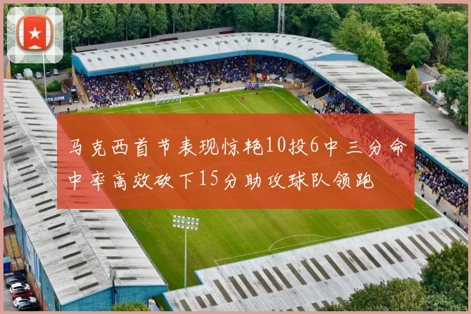 马克西首节表现惊艳10投6中三分命中率高效砍下15分助攻球队领跑