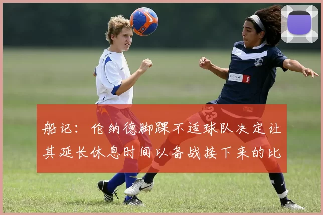 船记：伦纳德脚踝不适球队决定让其延长休息时间以备战接下来的比赛