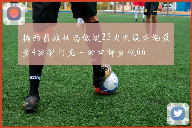 梅西首战状态低迷23次失误全场最多4次射门无一命中评分仅66