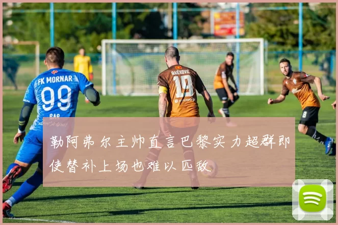 勒阿弗尔主帅直言巴黎实力超群即使替补上场也难以匹敌