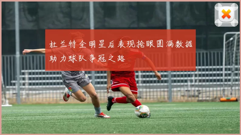 杜兰特全明星后表现抢眼圆满数据助力球队争冠之路