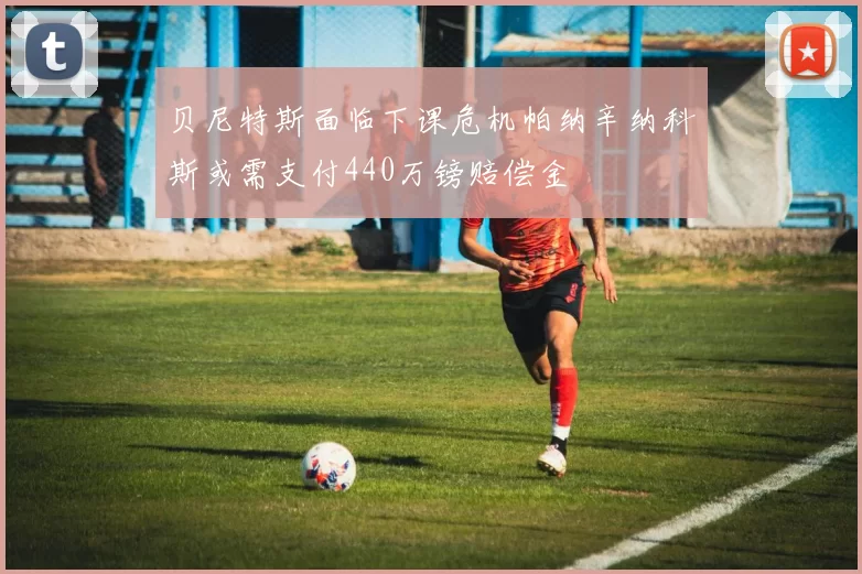 贝尼特斯面临下课危机帕纳辛纳科斯或需支付440万镑赔偿金