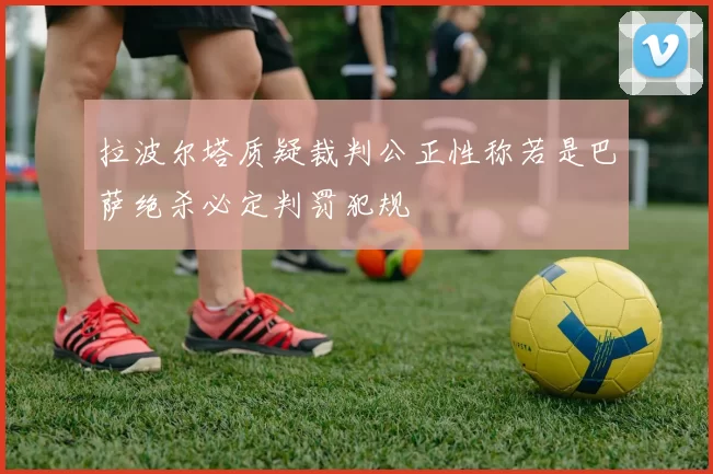 拉波尔塔质疑裁判公正性称若是巴萨绝杀必定判罚犯规