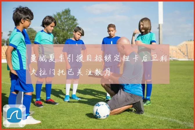 曼城夏季引援目标锁定纽卡后卫利夫拉门托已关注数月