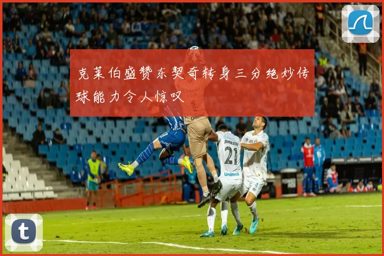 克莱伯盛赞东契奇转身三分绝妙传球能力令人惊叹