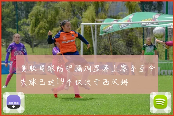 曼联角球防守漏洞显著上赛季至今失球已达19个仅次于西汉姆