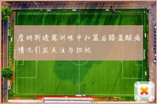 詹姆斯透露训练中扣篮后膝盖酸痛情况引发关注与担忧