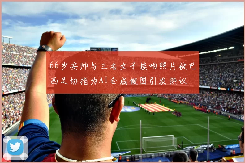 66岁安帅与三名女子接吻照片被巴西足协指为AI合成假图引发热议
