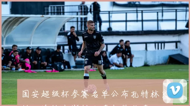 国安超级杯参赛名单公布孔特林良铭入选缺少斯帕吉奇与韩佳奇